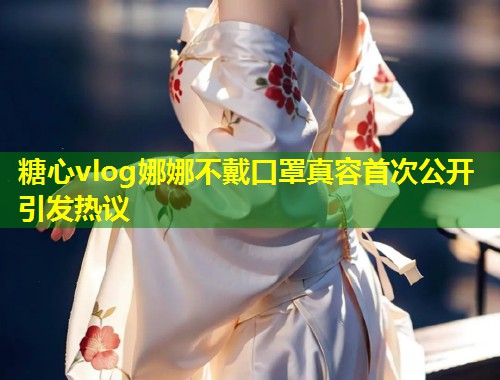 糖心vlog娜娜不戴口罩真容首次公开引发热议