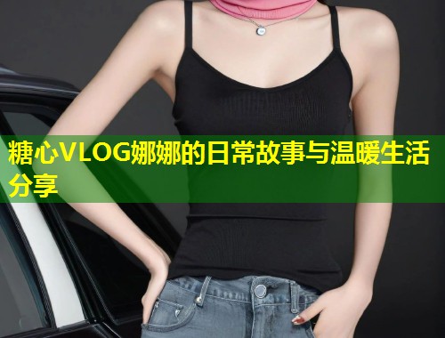 糖心VLOG娜娜的日常故事与温暖生活分享