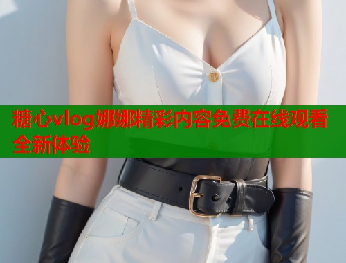 糖心vlog娜娜精彩内容免费在线观看全新体验