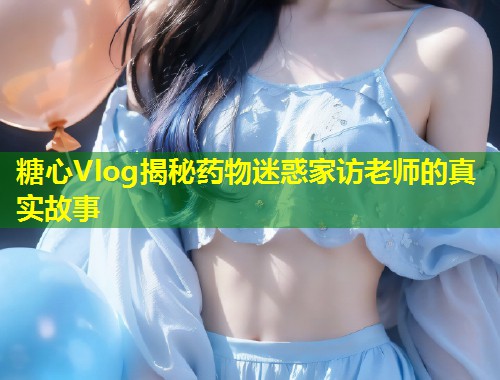 糖心Vlog揭秘药物迷惑家访老师的真实故事  第1张