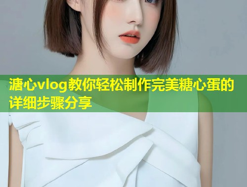 溏心vlog教你轻松制作完美糖心蛋的详细步骤分享