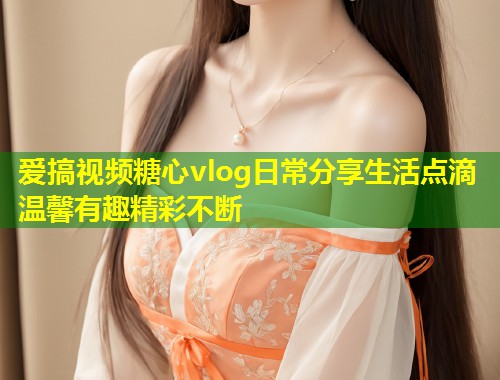 爱搞视频糖心vlog日常分享生活点滴温馨有趣精彩不断