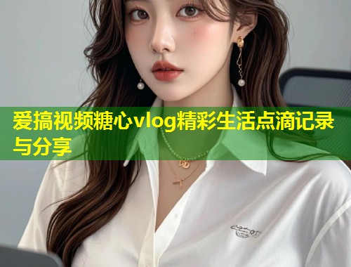 爱搞视频糖心vlog精彩生活点滴记录与分享  第2张