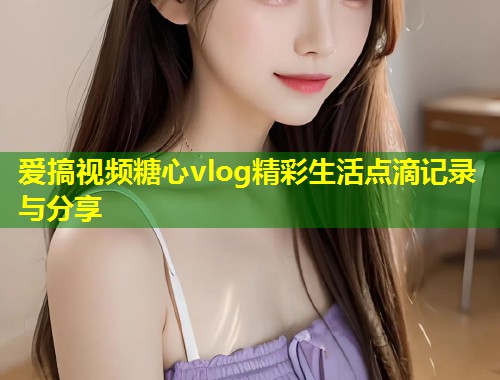 爱搞视频糖心vlog精彩生活点滴记录与分享  第1张