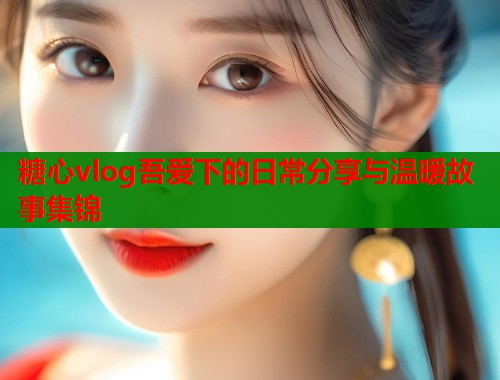 糖心vlog吾爱下的日常分享与温暖故事集锦  第1张