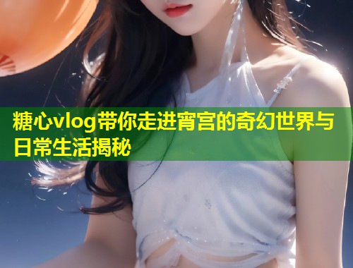 糖心vlog带你走进宵宫的奇幻世界与日常生活揭秘  第1张