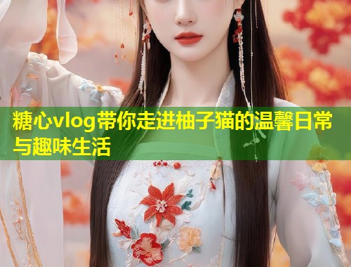 糖心vlog带你走进柚子猫的温馨日常与趣味生活  第1张