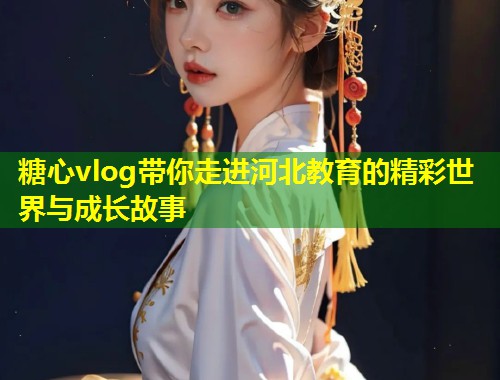 糖心vlog带你走进河北教育的精彩世界与成长故事