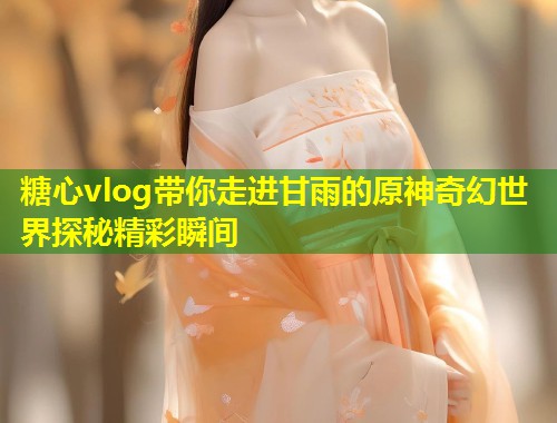 糖心vlog带你走进甘雨的原神奇幻世界探秘精彩瞬间  第1张