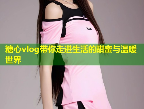 糖心vlog带你走进生活的甜蜜与温暖世界
