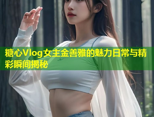 糖心Vlog女主金善雅的魅力日常与精彩瞬间揭秘  第1张