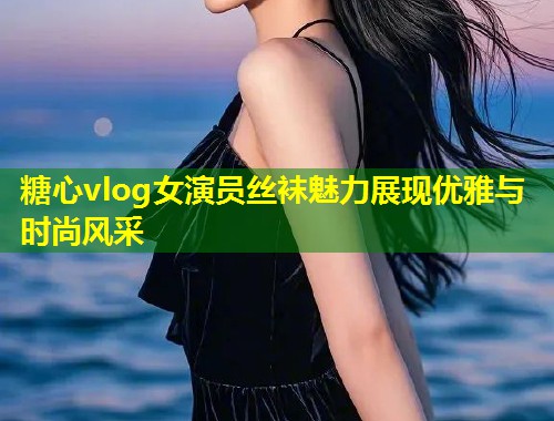 糖心vlog女演员丝袜魅力展现优雅与时尚风采