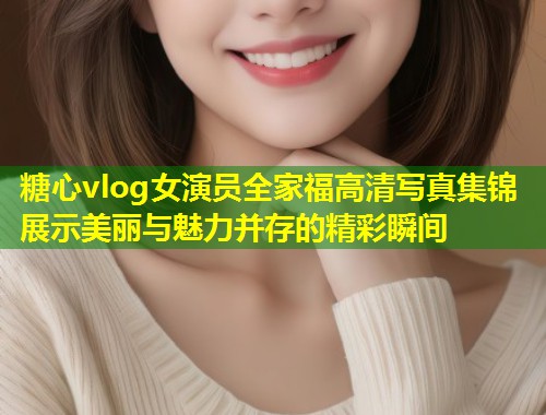 糖心vlog女演员全家福高清写真集锦展示美丽与魅力并存的精彩瞬间  第1张