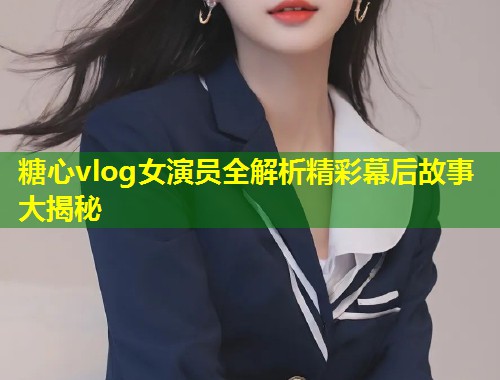 糖心vlog女演员全解析精彩幕后故事大揭秘