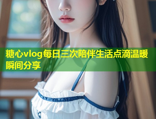 糖心vlog每日三次陪伴生活点滴温暖瞬间分享  第1张