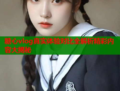 糖心vlog真实体验对比全解析精彩内容大揭秘