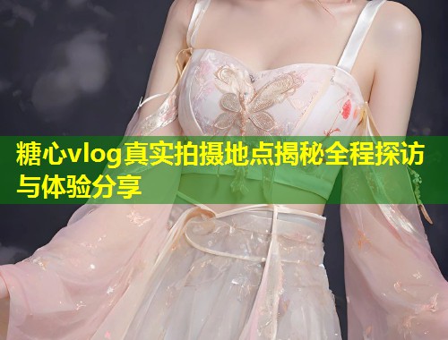 糖心vlog真实拍摄地点揭秘全程探访与体验分享