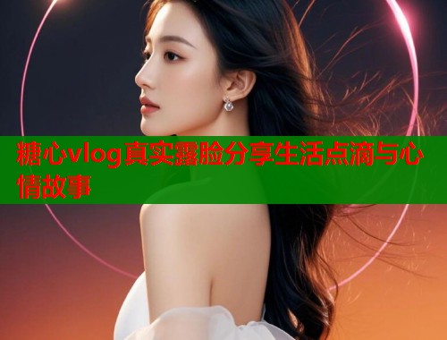 糖心vlog真实露脸分享生活点滴与心情故事