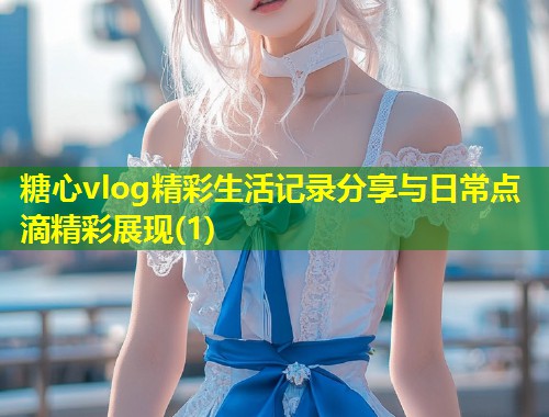 糖心vlog精彩生活记录分享与日常点滴精彩展现(1)  第1张