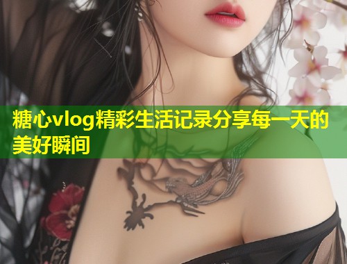 糖心vlog精彩生活记录分享每一天的美好瞬间  第1张