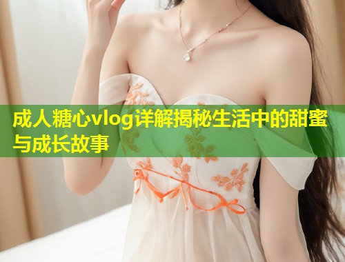 成人糖心vlog详解揭秘生活中的甜蜜与成长故事 第2张 成人糖心vlog详解揭秘生活中的甜蜜与成长故事 第2张