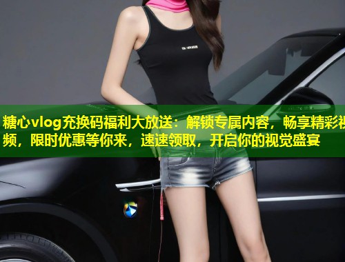 糖心vlog充换码福利大放送：解锁专属内容，畅享精彩视频，限时优惠等你来，速速领取，开启你的视觉盛宴  第1张