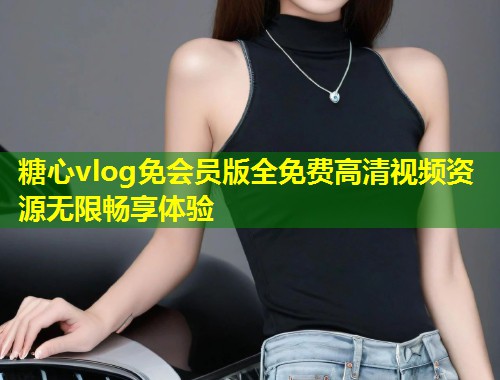 糖心vlog免会员版全免费高清视频资源无限畅享体验