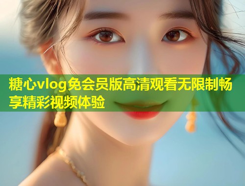 糖心vlog免会员版高清观看无限制畅享精彩视频体验