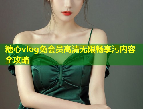 糖心vlog免会员高清无限畅享污内容全攻略
