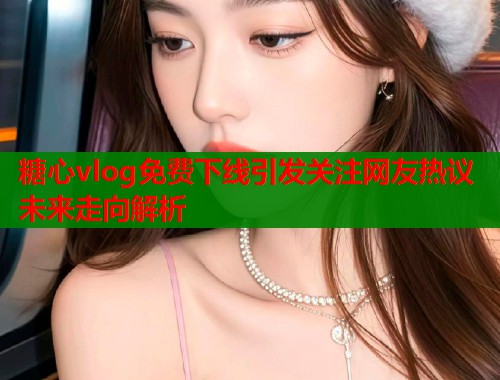糖心vlog免费下线引发关注网友热议未来走向解析  第2张