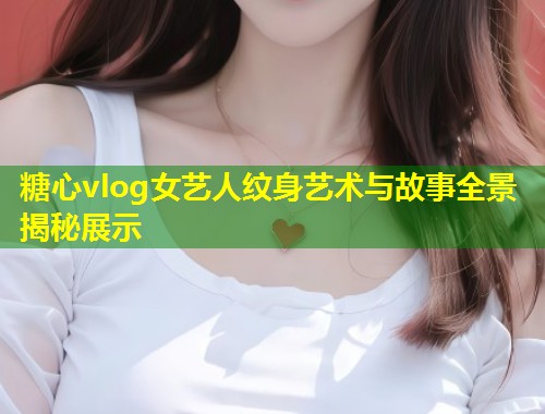 糖心vlog女艺人纹身艺术与故事全景揭秘展示
