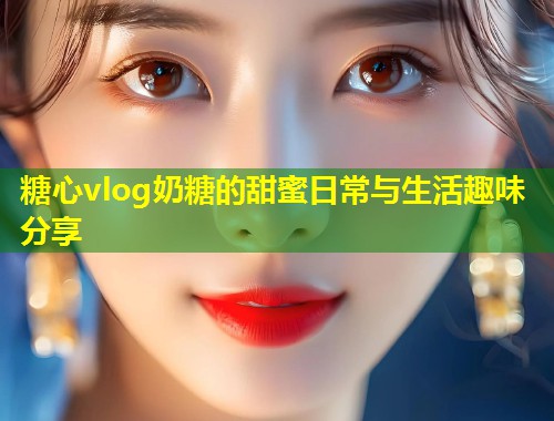 糖心vlog奶糖的甜蜜日常与生活趣味分享