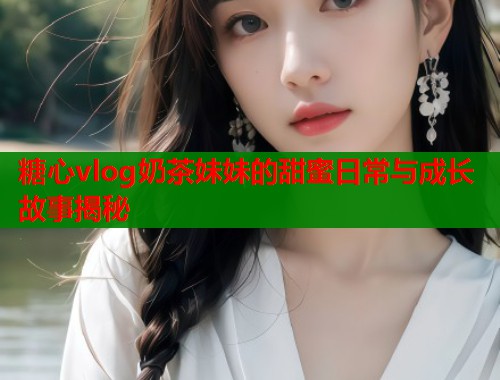 糖心vlog奶茶妹妹的甜蜜日常与成长故事揭秘