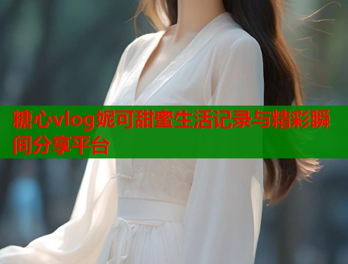 糖心vlog妮可甜蜜生活记录与精彩瞬间分享平台