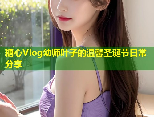 糖心Vlog幼师叶子的温馨圣诞节日常分享