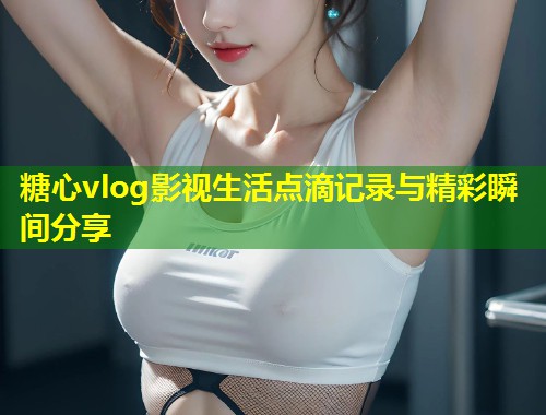 糖心vlog影视生活点滴记录与精彩瞬间分享  第2张
