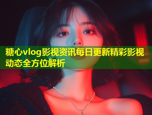 糖心vlog影视资讯每日更新精彩影视动态全方位解析  第1张