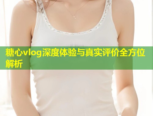 糖心vlog深度体验与真实评价全方位解析  第1张