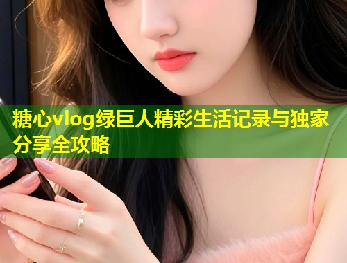 糖心vlog绿巨人精彩生活记录与独家分享全攻略