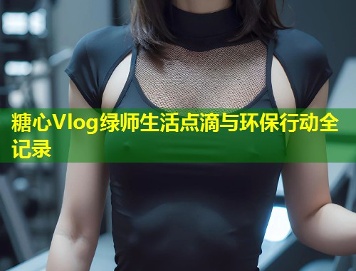 糖心Vlog绿师生活点滴与环保行动全记录  第1张