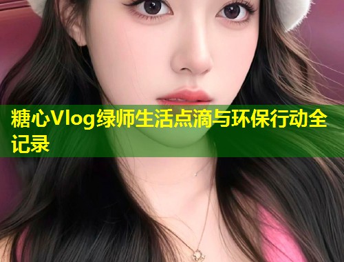 糖心Vlog绿师生活点滴与环保行动全记录  第2张