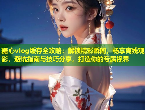 糖心vlog缓存全攻略：解锁精彩瞬间，畅享离线观影，避坑指南与技巧分享，打造你的专属视界