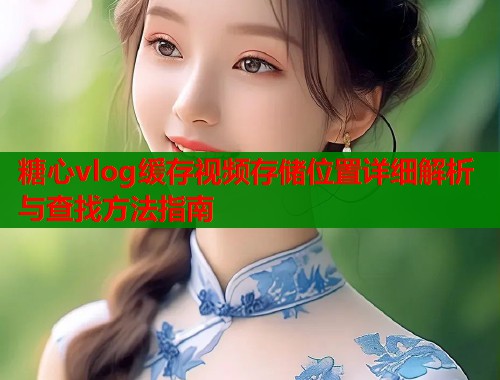 糖心vlog缓存视频存储位置详细解析与查找方法指南