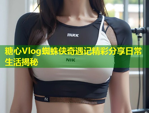 糖心Vlog蜘蛛侠奇遇记精彩分享日常生活揭秘