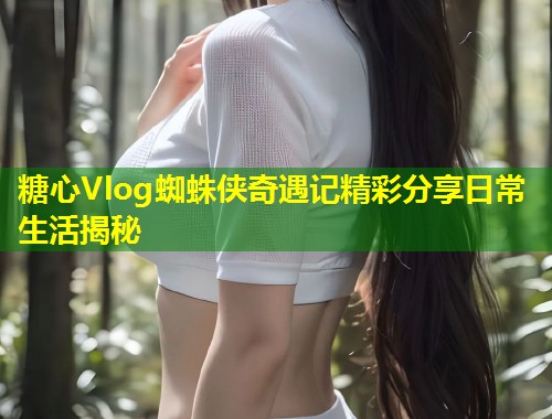 糖心Vlog蜘蛛侠奇遇记精彩分享日常生活揭秘 第2张 糖心Vlog蜘蛛侠奇遇记精彩分享日常生活揭秘 第2张