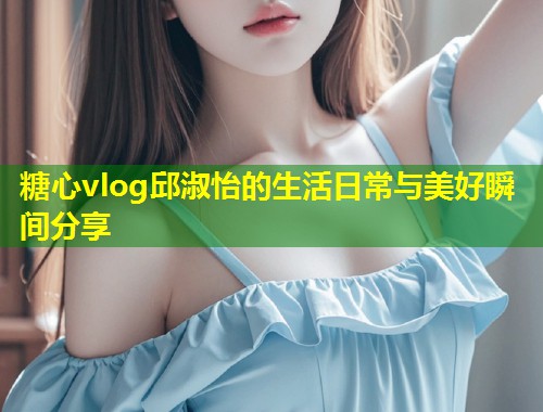 糖心vlog邱淑怡的生活日常与美好瞬间分享