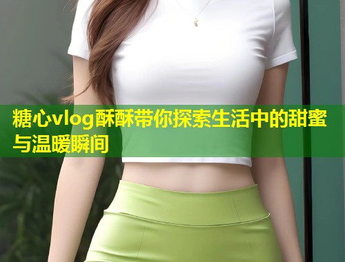 糖心vlog酥酥带你探索生活中的甜蜜与温暖瞬间