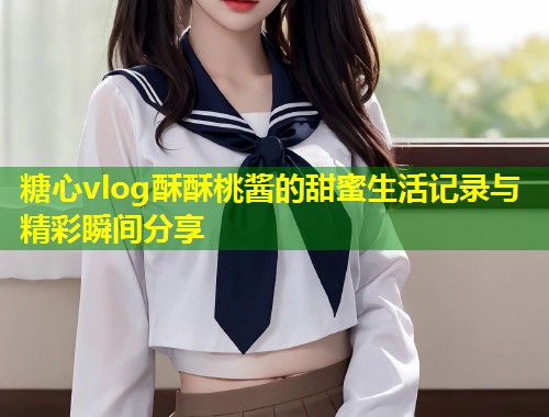 糖心vlog酥酥桃酱的甜蜜生活记录与精彩瞬间分享