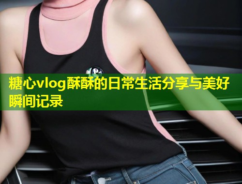 糖心vlog酥酥的日常生活分享与美好瞬间记录  第2张