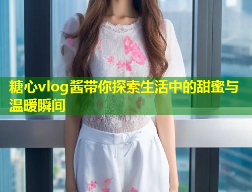 糖心vlog酱带你探索生活中的甜蜜与温暖瞬间  第1张